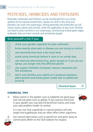 32   Sustainable Gardening in the City of Casey



     PESTICIDES, HERBICIDES AND FERTILISERS
     Pesticides, herbicides and fertilisers can be transferred from our home
     gardens to the natural environment. Sprays can drift in the wind and
     powders can wash into waterways. Strong pesticides and herbicides can kill
     native insects, plants and animals, while the application of too much fertiliser
     can lead to extra nutrients in our waterways, contributing to blue-green algae
     outbreaks that can harm animals and sometimes people.

     Give yourself a tick if you:

            check your garden regularly for pest outbreaks
            know exactly what pest or disease you are trying to control
            use chemicals that have a low toxic level
            avoid using chemicals before it rains or on windy days
            use chemical alternatives (e.g. garlic sprays) or if you do use
            sprays, you target only the affected plant/s
            use organic fertilisers (compost, manure, seaweed and
            fish emulsions)
            don’t over-fertilise your plants as it produces excessive
            plant growth and excess green waste due to additional
            pruning

                                                          Chemical Score          /7

     CHEMICAL TIPS
     1.   Many insects in the garden such as ladybirds are good guys
          that will eat pests such as aphids. If you overuse chemicals
          in your garden you may also kill beneficial insects and make
          your pest problem harder to control.
          It is very rare that a pesticide or natural product will only
          target one bug/disease and can often effect other organisms.
     2.   Use natural alternatives such as pyrethrum and garlic spray to
          control pests (Refer to the SGA website for recipes).
 