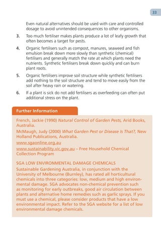 33

     Even natural alternatives should be used with care and controlled
     dosage to avoid unintended consequences to other organisms.
3.   Too much fertiliser makes plants produce a lot of leafy growth that
     often becomes a target for pests.
4.   Organic fertilisers such as compost, manures, seaweed and fish
     emulsion break down more slowly than synthetic (chemical)
     fertilisers and generally match the rate at which plants need the
     nutrients. Synthetic fertilisers break down quickly and can burn
     plant roots.
5.   Organic fertilisers improve soil structure while synthetic fertilisers
     add nothing to the soil structure and tend to move easily from the
     soil after heavy rain or watering.
6.   If a plant is sick do not add fertilisers as overfeeding can often put
     additional stress on the plant.


Further Information

French, Jackie (1990) Natural Control of Garden Pests, Arid Books,
Australia.
McMaugh, Judy (2000) What Garden Pest or Disease Is That?, New
Holland Publications, Australia.
www.sgaonline.org.au
www.sustainability.vic.gov.au – Free Household Chemical
Collection Program

SGA LOW ENVIRONMENTAL DAMAGE CHEMICALS
Sustainable Gardening Australia, in conjunction with the
University of Melbourne (Burnley), has rated all horticultural
chemicals into three categories: low, medium and high environ-
mental damage. SGA advocates non-chemical prevention such
as monitoring for early outbreaks, good air circulation between
plants and alternative home remedies such as garlic sprays. If you
must use a chemical, please consider products that have a low
environmental impact. Refer to the SGA website for a list of low
environmental damage chemicals.
 