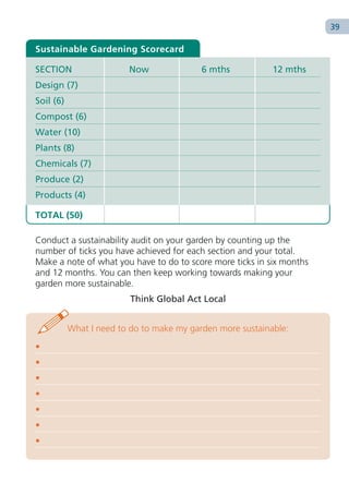 39

Sustainable Gardening Scorecard

SECTION                  Now               6 mths           12 mths
Design (7)
Soil (6)
Compost (6)
Water (10)
Plants (8)
Chemicals (7)
Produce (2)
Products (4)

TOTAL (50)

Conduct a sustainability audit on your garden by counting up the
number of ticks you have achieved for each section and your total.
Make a note of what you have to do to score more ticks in six months
and 12 months. You can then keep working towards making your
garden more sustainable.
                          Think Global Act Local


           What I need to do to make my garden more sustainable:
•
•
•
•
•
•
•
 