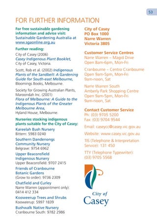 53

FOR FURTHER INFORMATION
For free sustainable gardening           City of Casey
information and advice visit:            PO Box 1000
Sustainable Gardening Australia at       Narre Warren
www.sgaonline.org.au                     Victoria 3805
Further reading:
City of Casey (2006)                     Customer Service Centres
Casey Indigenous Plant Booklet,          Narre Warren – Magid Drive
City of Casey, Victoria.                 Open 8am-6pm, Mon-Fri
Scott, Rob et al. (2002) Indigenous      Cranbourne – Centro Cranbourne
Plants of the Sandbelt: A Gardening      Open 9am-5pm, Mon-Fri
Guide for South-east Melbourne,          9am-noon, Sat
Bloomings Books, Melbourne.
                                         Narre Warren South
Society for Growing Australian Plants,   Amberly Park Shopping Centre
Maroondah Inc. (2001)                    Open 9am-5pm, Mon-Fri
Flora of Melbourne: A Guide to the       9am-noon, Sat
Indigenous Plants of the Greater
Melbourne Area,                          Contact Customer Service
Hyland House, Melbourne.
                                         Ph: (03) 9705 5200
Nurseries stocking indigenous            Fax: (03) 9704 9544
plants suitable for the City of Casey:
                                         Email: caseycc@casey.vic.gov.au
Kareelah Bush Nursery
Bittern: 5983 0240                       Website: www.casey.vic.gov.au
Southern Dandenongs                      TIS (Telephone & Interpretation
Community Nursery                        Service): 131 450
Belgrave: 9754 6962
Upper Beaconsfield                       TTY (Telephone Typewriter):
Indigenous Nursery                       (03) 9705 5568
Upper Beaconsfield: 9707 2415
Friends of Cranbourne
Botanic Gardens
(Grow to order): 9736 2309
Chatfield and Curley
Narre Warren (appointment only):
0414 412 334
Kooweerup Trees and Shrubs
Kooweerup: 5997 1839
Bushwalk Native Nursery
Cranbourne South: 9782 2986
 