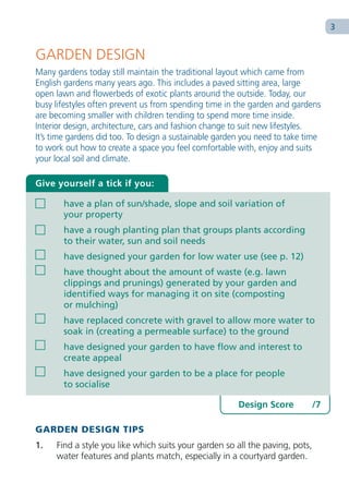 3


GARDEN DESIGN
Many gardens today still maintain the traditional layout which came from
English gardens many years ago. This includes a paved sitting area, large
open lawn and flowerbeds of exotic plants around the outside. Today, our
busy lifestyles often prevent us from spending time in the garden and gardens
are becoming smaller with children tending to spend more time inside.
Interior design, architecture, cars and fashion change to suit new lifestyles.
It’s time gardens did too. To design a sustainable garden you need to take time
to work out how to create a space you feel comfortable with, enjoy and suits
your local soil and climate.

Give yourself a tick if you:

       have a plan of sun/shade, slope and soil variation of
       your property
       have a rough planting plan that groups plants according
       to their water, sun and soil needs
       have designed your garden for low water use (see p. 12)
       have thought about the amount of waste (e.g. lawn
       clippings and prunings) generated by your garden and
       identified ways for managing it on site (composting
       or mulching)
       have replaced concrete with gravel to allow more water to
       soak in (creating a permeable surface) to the ground
       have designed your garden to have flow and interest to
       create appeal
       have designed your garden to be a place for people
       to socialise

                                                        Design Score          /7

GARDEN DESIGN TIPS
1.   Find a style you like which suits your garden so all the paving, pots,
     water features and plants match, especially in a courtyard garden.
 