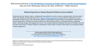 Measuring Science Impact Beyond Citations (case studies)
Traditional journal metrics help us understand how widely the article content is disseminated. But then what?
Three case studies will illustrate how CDC’s Science Impact Framework can describe the importance of your
work beyond citation data. The Framework utilizes a combination of quantitative and qualitative indicators to
measure outcomes, through five levels of influence: disseminating science, creating awareness, catalyzing
action, effecting change, and shaping the future. The complex dynamics between the levels of influence and the
intricate environment in which influence materializes create a path of impact which does not necessarily follow
a linear progression.
……………………………………………………………………………………………………………………………………………………
Christine Casey, MD FAAP |CAPT, US Public Health Service
Editor, Morbidity and Mortality Weekly Report (MMWR) Serials
Centers for Disease Control and Prevention, ccasey@cdc.gov, 404-498-6621
https://www.cdc.gov/mmwr/staff/staff.html#Christine_G_Casey
Disclaimer: The findings and conclusions in this presentation are those of the author and do not necessarily represent the official position of the Centers for
Disease Control and Prevention / the Agency for Toxic Substances and Disease Registry.
Conflicts: none to disclose.
Acknowledgements: CDC and NISO colleagues
NISO Virtual Conference, Is This Still Working? Incentives to Publish, Metrics and New Reward Systems
Date and Time: Wednesday, February 20, 2019, 12:00 Noon – 4:00pm (Eastern)
 