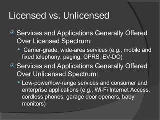 Licensed vs. Unlicensed Services and Applications Generally Offered Over Licensed Spectrum: Carrier-grade, wide-area services (e.g., mobile and fixed telephony, paging, GPRS, EV-DO) Services and Applications Generally Offered Over Unlicensed Spectrum: Low-power/low-range services and consumer and  enterprise applications (e.g., Wi-Fi Internet Access , cordless phones, garage door openers, baby monitors) 