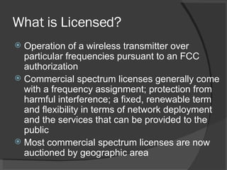 What is Licensed? Operation of a wireless transmitter over particular frequencies pursuant to an FCC authorization Commercial spectrum licenses generally come with a frequency assignment; protection from harmful interference; a fixed, renewable term and flexibility in terms of network deployment and the services that can be provided to the public Most commercial spectrum licenses are now auctioned by geographic area 