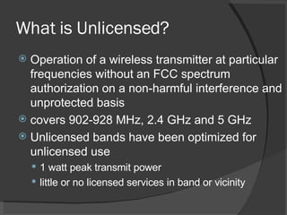 What is Unlicensed? Operation of a wireless transmitter at particular frequencies without an FCC spectrum authorization on a non-harmful interference and unprotected basis covers 902-928 MHz, 2.4 GHz and 5 GHz  Unlicensed bands have been optimized for unlicensed use 1 watt peak transmit power little or no licensed services in band or vicinity 