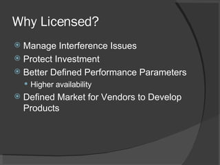 Why Licensed? Manage Interference Issues Protect Investment Better Defined Performance Parameters Higher availability Defined Market for Vendors to Develop Products 