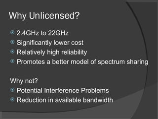 Why Unlicensed? 2.4GHz to 22GHz Significantly lower cost Relatively high reliability Promotes a better model of spectrum sharing Why not? Potential Interference Problems Reduction in available bandwidth 