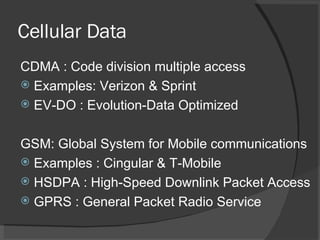 Cellular Data CDMA : Code division multiple access  Examples: Verizon & Sprint  EV-DO : Evolution-Data Optimized GSM: Global System for Mobile communications Examples : Cingular & T-Mobile HSDPA : High-Speed Downlink Packet Access GPRS : General Packet Radio Service 
