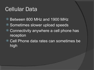 Cellular Data Between 800 MHz and 1900 MHz Sometimes slower upload speeds Connectivity anywhere a cell phone has reception Cell Phone data rates can sometimes be high 