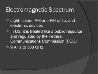 Electromagnetic Spectrum Light, colors, AM and FM radio, and electronic devices  In US, it is treated like a public resource and regulated by the Federal Communications Commission (FCC) 9 KHz to 300 GHz 