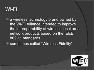 Wi-Fi a wireless technology brand owned by the Wi-Fi Alliance intended to improve the interoperability of wireless local area network products based on the IEEE 802.11 standards sometimes called “Wireless Fidelity” 