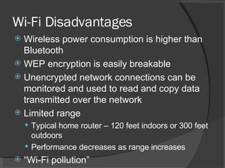 Wi-Fi Disadvantages Wireless power consumption is higher than Bluetooth WEP encryption is easily breakable Unencrypted network connections can be monitored and used to read and copy data transmitted over the network Limited range Typical home router – 120 feet indoors or 300 feet outdoors Performance decreases as range increases “ Wi-Fi pollution” 
