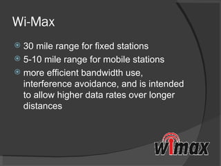 Wi-Max 30 mile range for fixed stations 5-10 mile range for mobile stations more efficient bandwidth use, interference avoidance, and is intended to allow higher data rates over longer distances 