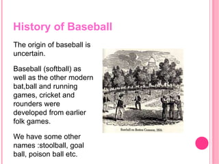 History of Baseball
The origin of baseball is
uncertain.
Baseball (softball) as
well as the other modern
bat,ball and running
games, cricket and
rounders were
developed from earlier
folk games.
We have some other
names :stoolball, goal
ball, poison ball etc.
 