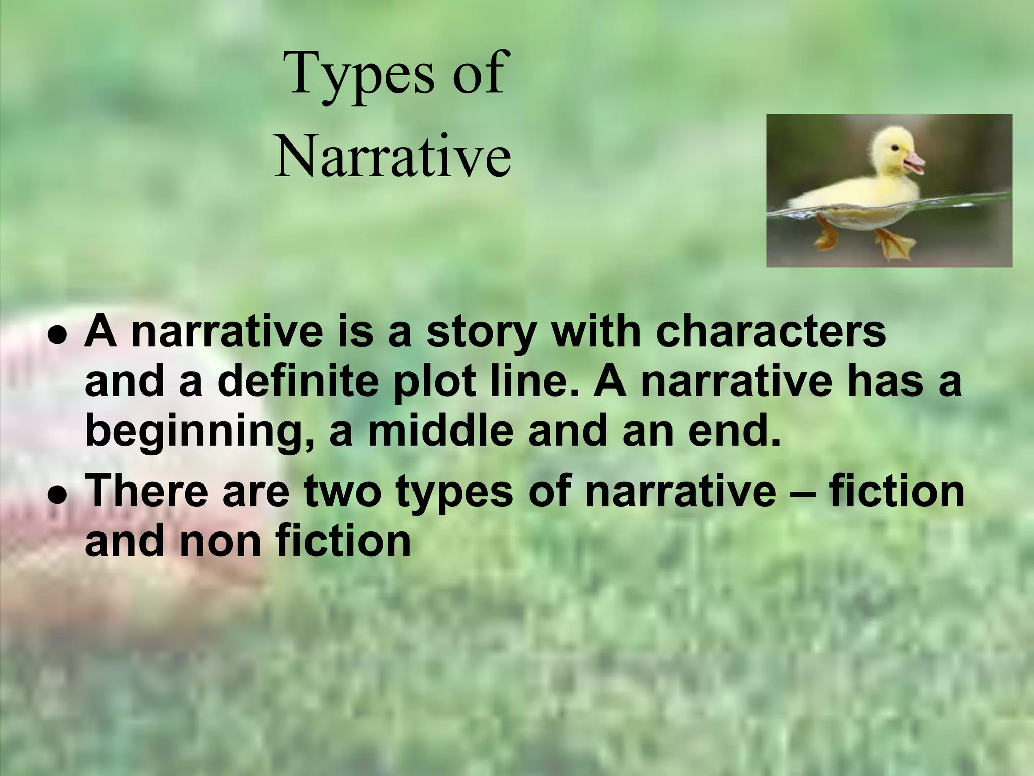Types of
Narrative
 A narrative is a story with characters
and a definite plot line. A narrative has a
beginning, a middle and an end.
 There are two types of narrative – fiction
and non fiction
 