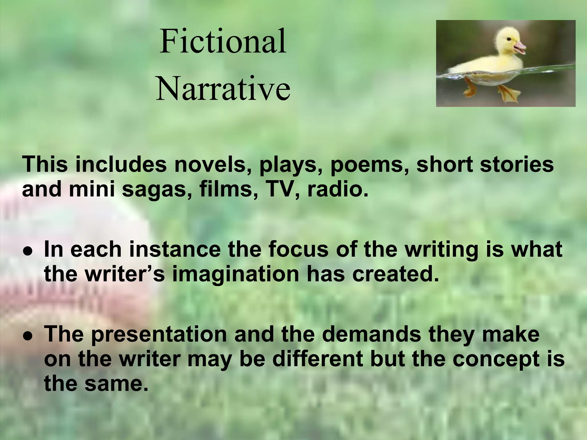 Fictional
Narrative
This includes novels, plays, poems, short stories
and mini sagas, films, TV, radio.
 In each instance the focus of the writing is what
the writer’s imagination has created.
 The presentation and the demands they make
on the writer may be different but the concept is
the same.
 