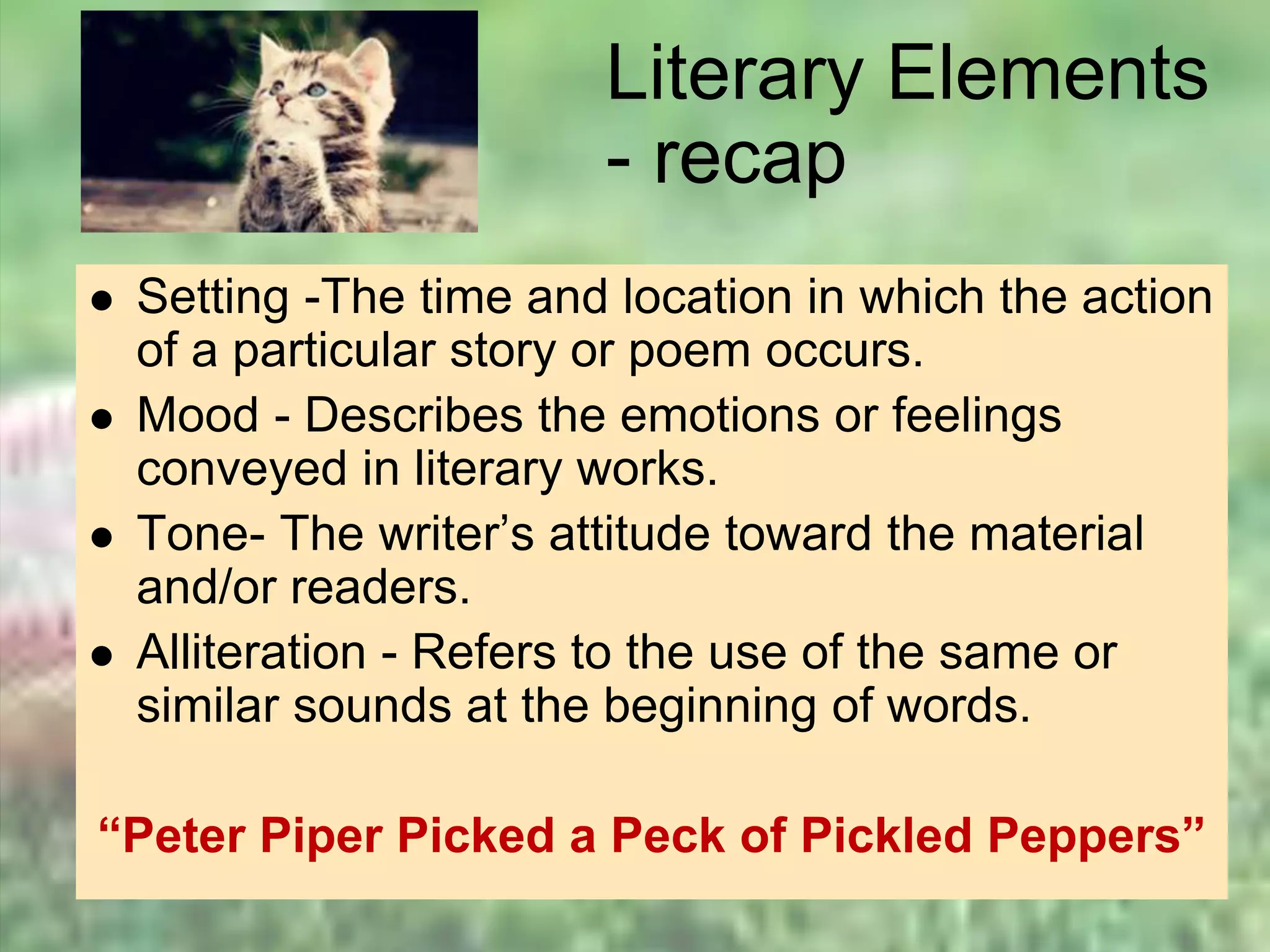 Literary Elements
- recap
 Setting -The time and location in which the action
of a particular story or poem occurs.
 Mood - Describes the emotions or feelings
conveyed in literary works.
 Tone- The writer’s attitude toward the material
and/or readers.
 Alliteration - Refers to the use of the same or
similar sounds at the beginning of words.
“Peter Piper Picked a Peck of Pickled Peppers”
 