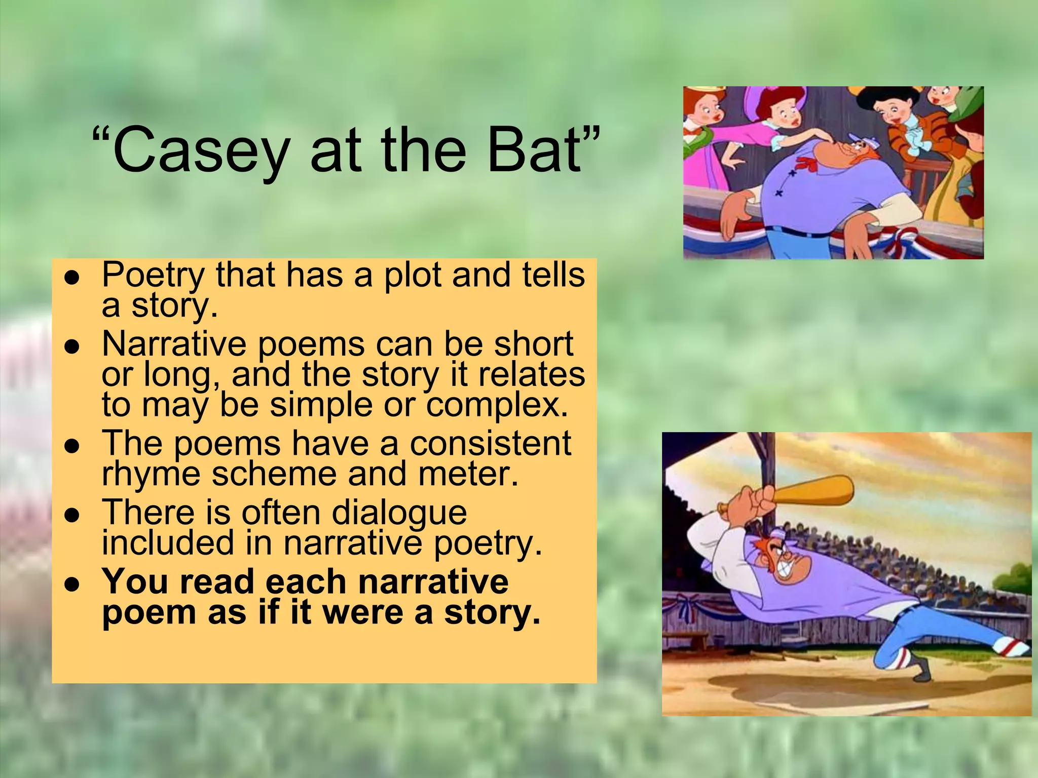 “Casey at the Bat”
 Poetry that has a plot and tells
a story.
 Narrative poems can be short
or long, and the story it relates
to may be simple or complex.
 The poems have a consistent
rhyme scheme and meter.
 There is often dialogue
included in narrative poetry.
 You read each narrative
poem as if it were a story.
 