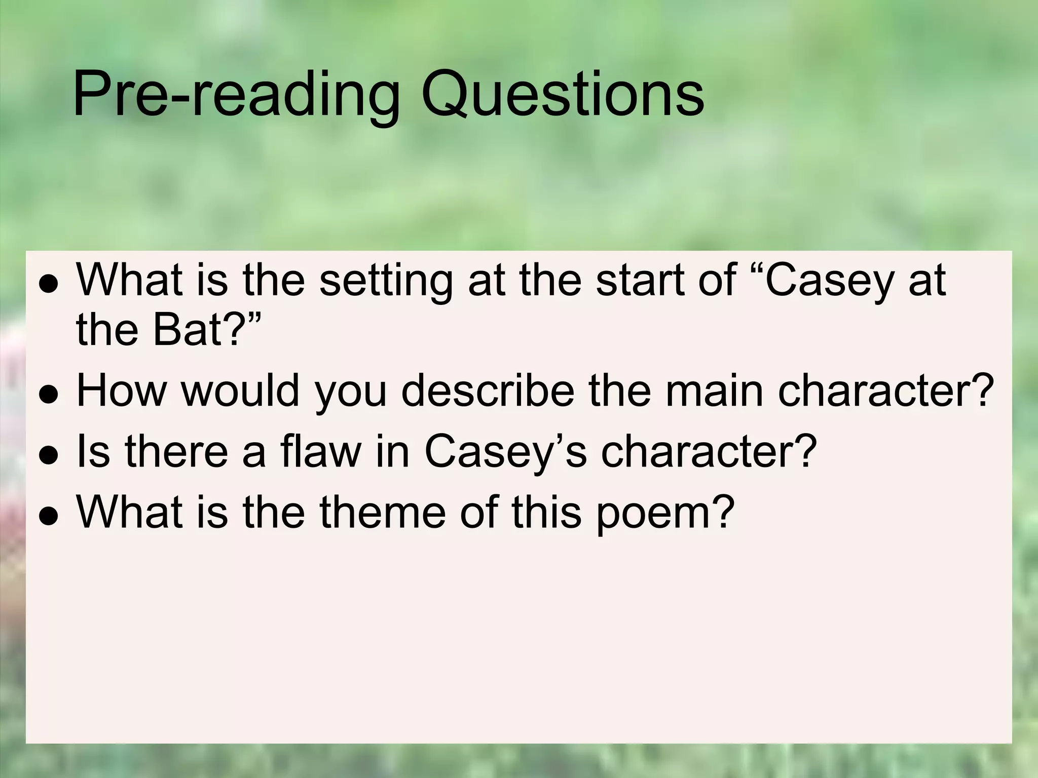 Pre-reading Questions
 What is the setting at the start of “Casey at
the Bat?”
 How would you describe the main character?
 Is there a flaw in Casey’s character?
 What is the theme of this poem?
 
