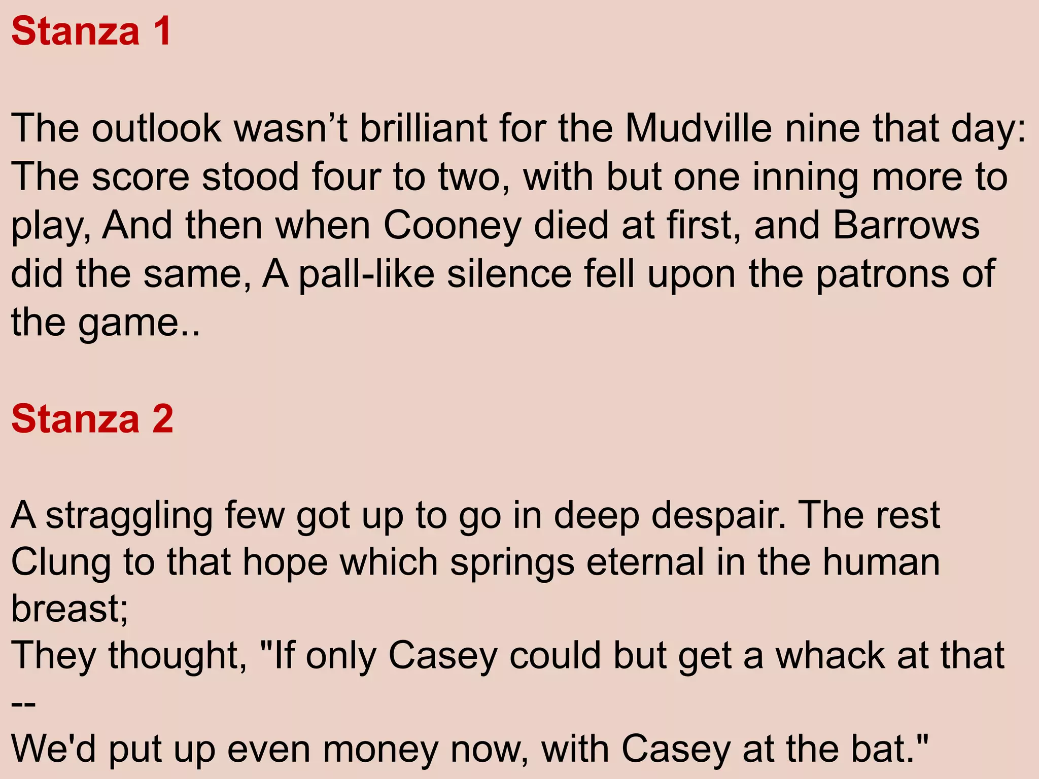 Stanza 1
The outlook wasn’t brilliant for the Mudville nine that day:
The score stood four to two, with but one inning more to
play, And then when Cooney died at first, and Barrows
did the same, A pall-like silence fell upon the patrons of
the game..
Stanza 2
A straggling few got up to go in deep despair. The rest
Clung to that hope which springs eternal in the human
breast;
They thought, "If only Casey could but get a whack at that
--
We'd put up even money now, with Casey at the bat."
 