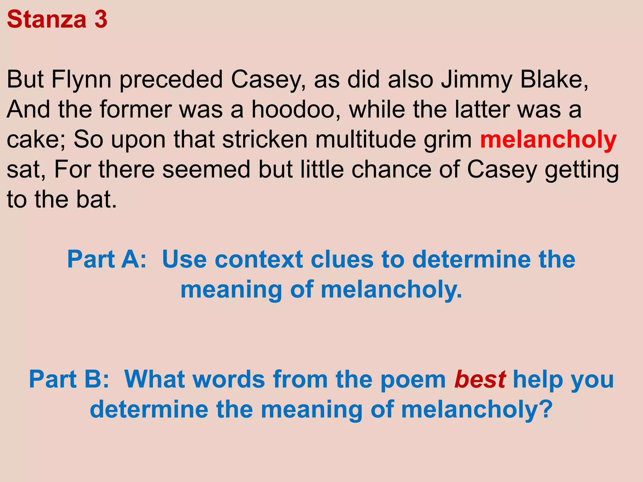 Stanza 3
But Flynn preceded Casey, as did also Jimmy Blake,
And the former was a hoodoo, while the latter was a
cake; So upon that stricken multitude grim melancholy
sat, For there seemed but little chance of Casey getting
to the bat.
Part A: Use context clues to determine the
meaning of melancholy.
Part B: What words from the poem best help you
determine the meaning of melancholy?
 