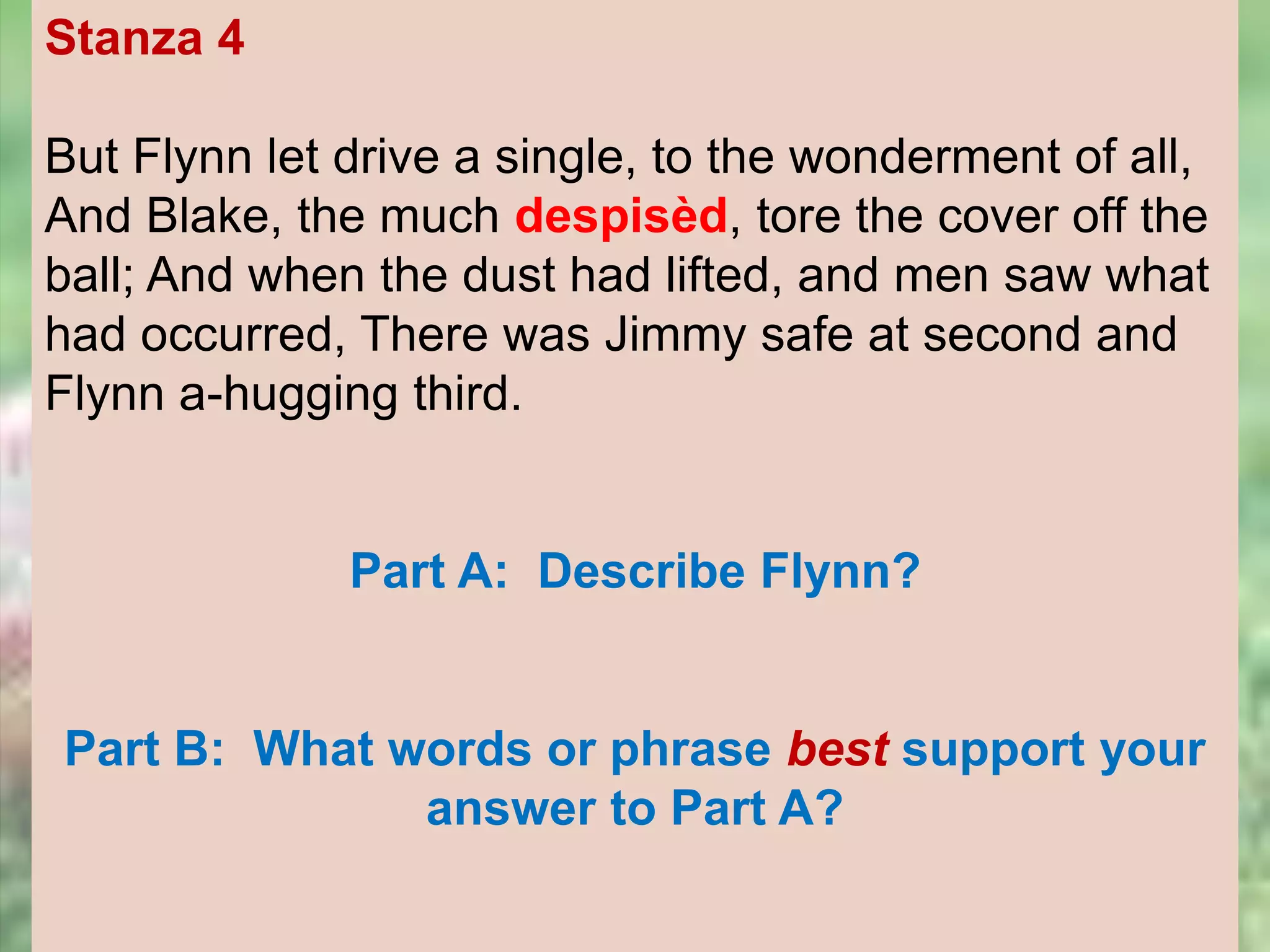 Stanza 4
But Flynn let drive a single, to the wonderment of all,
And Blake, the much despisèd, tore the cover off the
ball; And when the dust had lifted, and men saw what
had occurred, There was Jimmy safe at second and
Flynn a-hugging third.
Part A: Describe Flynn?
Part B: What words or phrase best support your
answer to Part A?
 