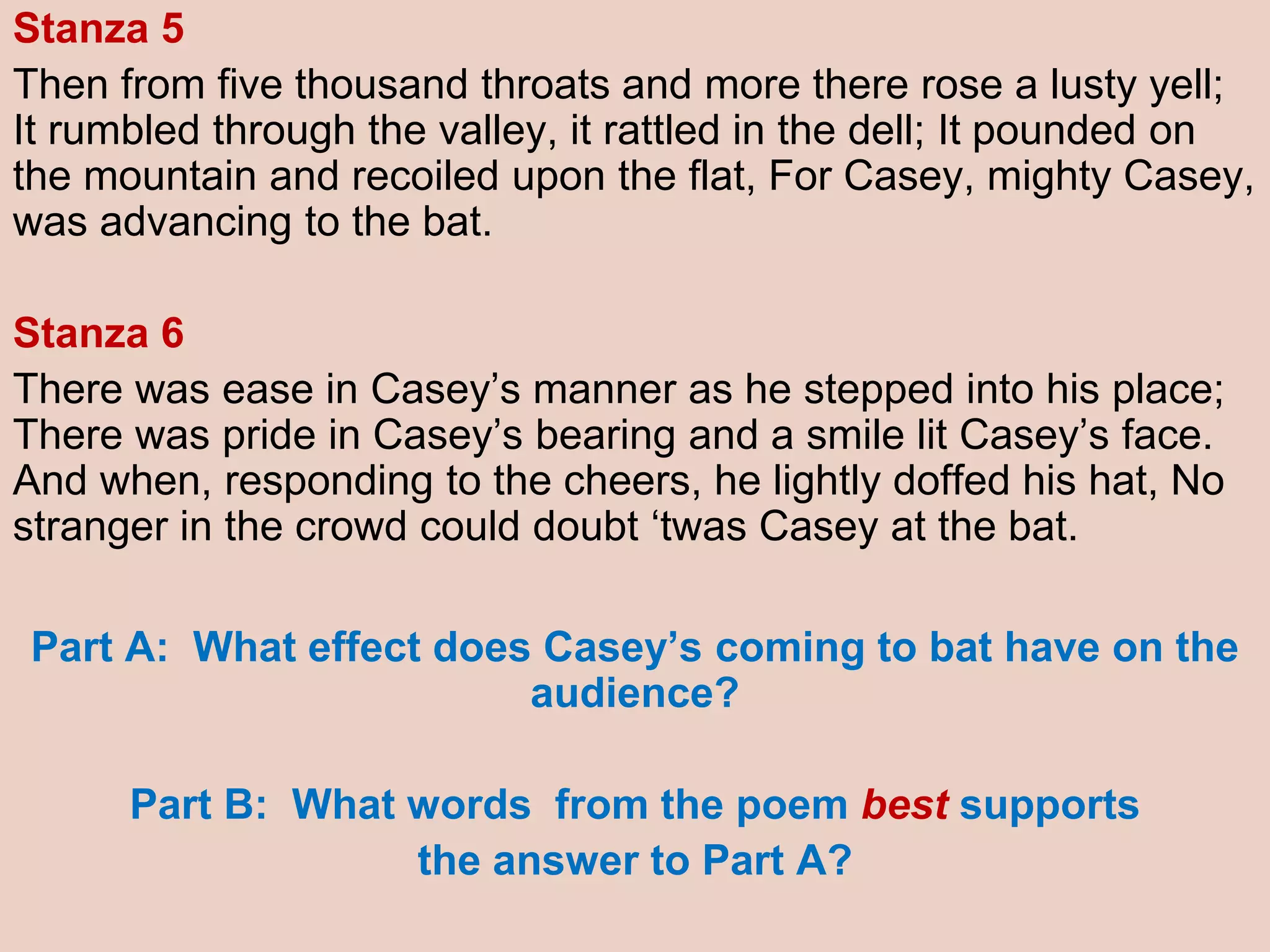 Stanza 5
Then from five thousand throats and more there rose a lusty yell;
It rumbled through the valley, it rattled in the dell; It pounded on
the mountain and recoiled upon the flat, For Casey, mighty Casey,
was advancing to the bat.
Stanza 6
There was ease in Casey’s manner as he stepped into his place;
There was pride in Casey’s bearing and a smile lit Casey’s face.
And when, responding to the cheers, he lightly doffed his hat, No
stranger in the crowd could doubt ‘twas Casey at the bat.
Part A: What effect does Casey’s coming to bat have on the
audience?
Part B: What words from the poem best supports
the answer to Part A?
 