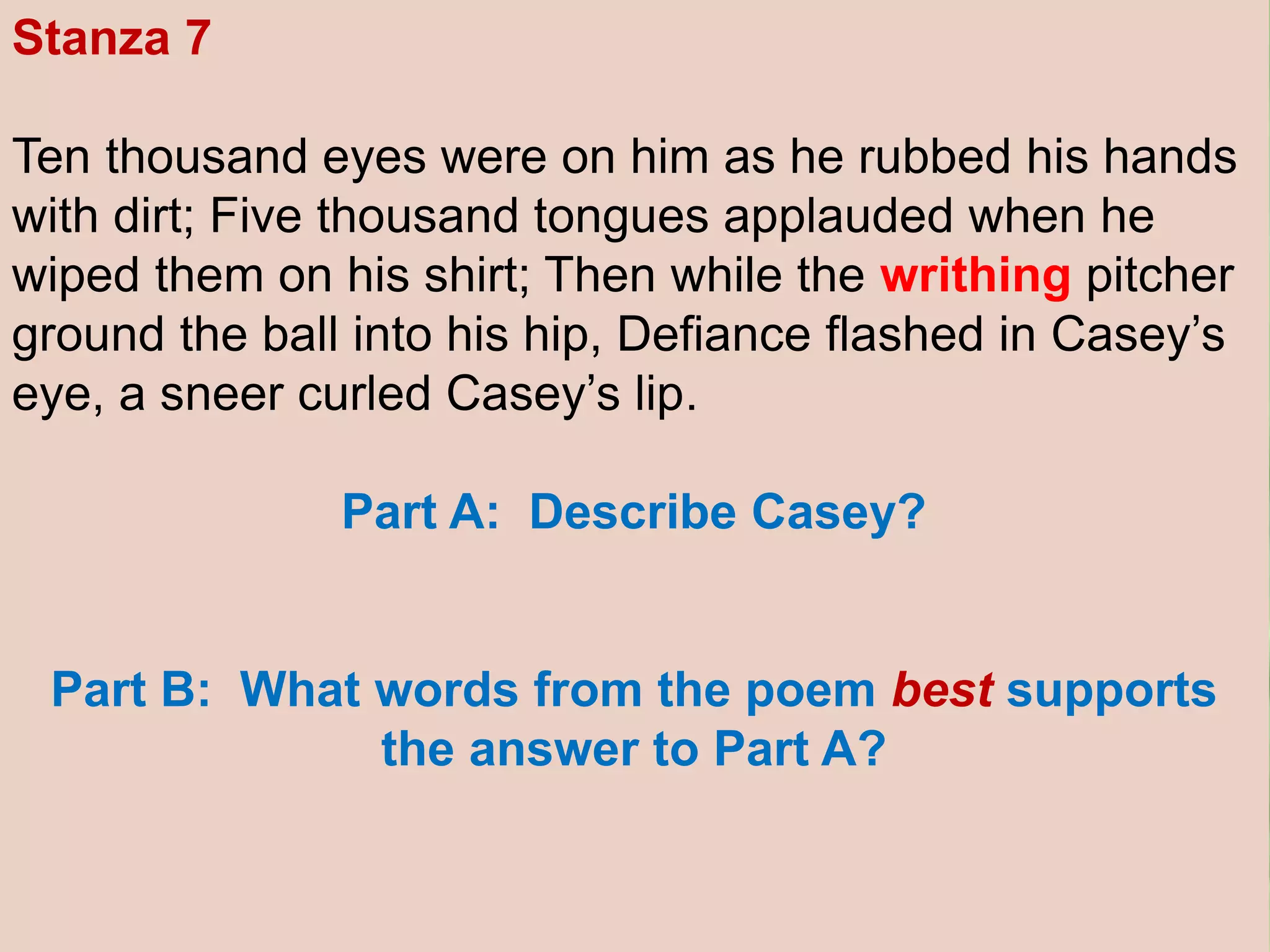 Stanza 7
Ten thousand eyes were on him as he rubbed his hands
with dirt; Five thousand tongues applauded when he
wiped them on his shirt; Then while the writhing pitcher
ground the ball into his hip, Defiance flashed in Casey’s
eye, a sneer curled Casey’s lip.
Part A: Describe Casey?
Part B: What words from the poem best supports
the answer to Part A?
 