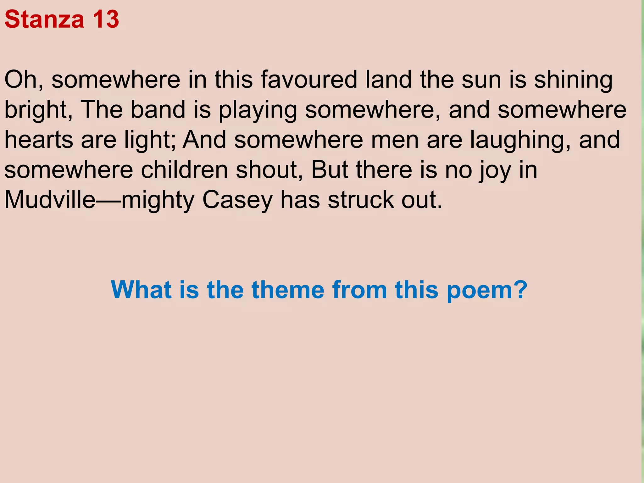 Stanza 13
Oh, somewhere in this favoured land the sun is shining
bright, The band is playing somewhere, and somewhere
hearts are light; And somewhere men are laughing, and
somewhere children shout, But there is no joy in
Mudville—mighty Casey has struck out.
What is the theme from this poem?
 