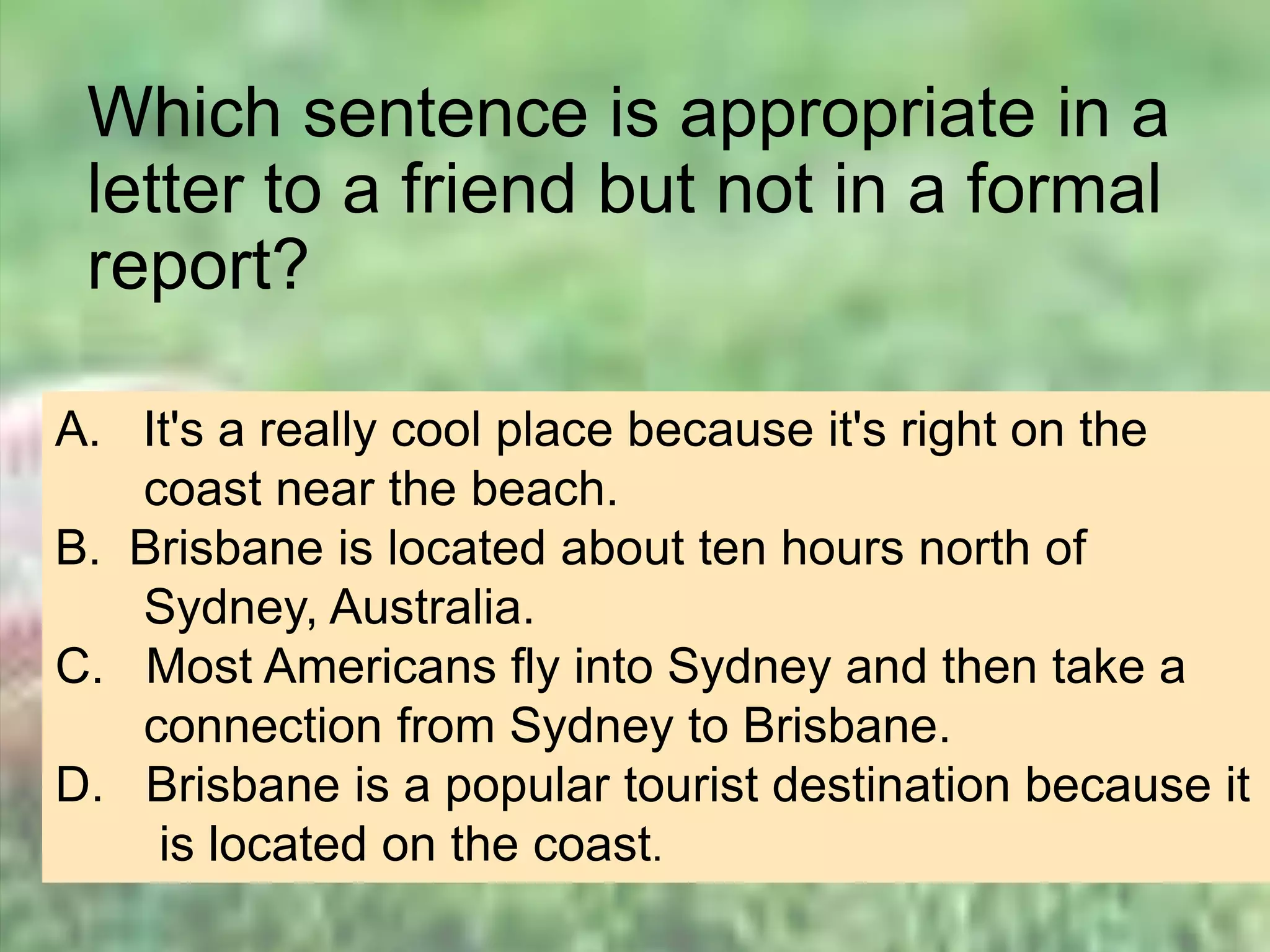 Which sentence is appropriate in a
letter to a friend but not in a formal
report?
A. It's a really cool place because it's right on the
coast near the beach.
B. Brisbane is located about ten hours north of
Sydney, Australia.
C. Most Americans fly into Sydney and then take a
connection from Sydney to Brisbane.
D. Brisbane is a popular tourist destination because it
is located on the coast.
 
