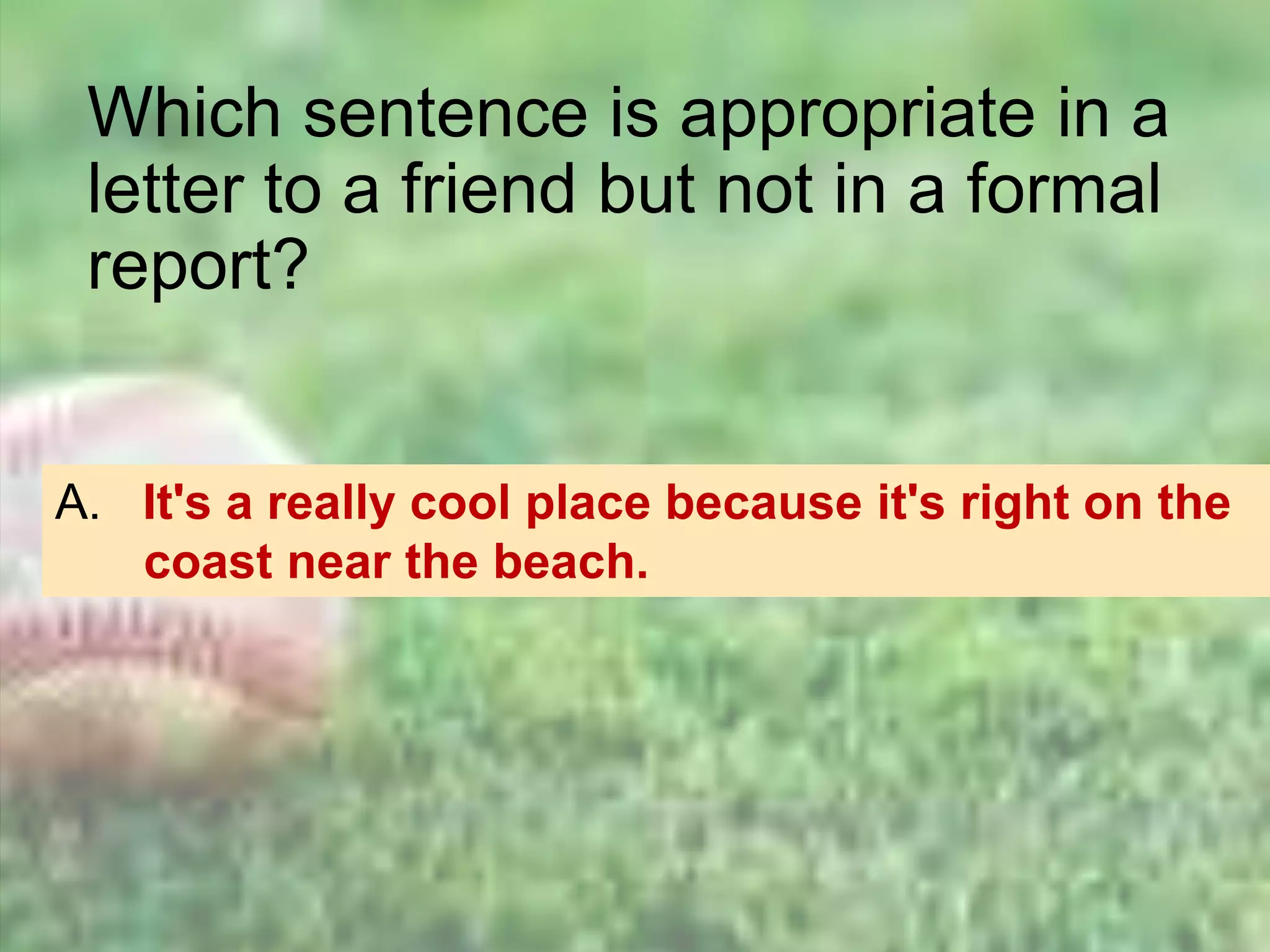 Which sentence is appropriate in a
letter to a friend but not in a formal
report?
A. It's a really cool place because it's right on the
coast near the beach.
 