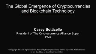 Casey Botticello
President of The Cryptocurrency Alliance Super
PAC
The Global Emergence of Cryptocurrencies
and Blockchain Technology
© Copyright 2018. All Rights Reserved. Paid for by the Cryptocurrency Alliance Super PAC. Not Authorized
by any Candidate or Candidate's Committee.
 