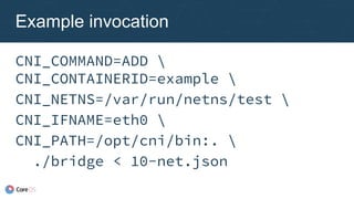 CNI_COMMAND=ADD 
CNI_CONTAINERID=example 
CNI_NETNS=/var/run/netns/test 
CNI_IFNAME=eth0 
CNI_PATH=/opt/cni/bin:. 
./bridge < 10-net.json
Example invocation
 