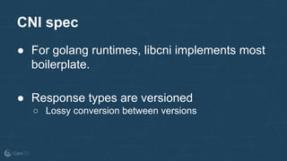 ● For golang runtimes, libcni implements most
boilerplate.
● Response types are versioned
○ Lossy conversion between versions
CNI spec
 