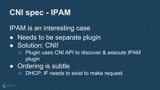 IPAM is an interesting case
● Needs to be separate plugin
● Solution: CNI!
○ Plugin uses CNI API to discover & execute IPAM
plugin
● Ordering is subtle
○ DHCP: IF needs to exist to make request
CNI spec - IPAM
 
