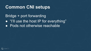 Common CNI setups
Bridge + port forwarding
● “I’ll use the host IP for everything”
● Pods not otherwise reachable
 