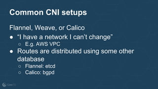 Common CNI setups
Flannel, Weave, or Calico
● “I have a network I can’t change”
○ E.g. AWS VPC
● Routes are distributed using some other
database
○ Flannel: etcd
○ Calico: bgpd
 