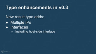 Type enhancements in v0.3
New result type adds:
● Multiple IPs
● Interfaces
○ Including host-side interface
 