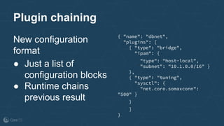 Plugin chaining
New configuration
format
● Just a list of
configuration blocks
● Runtime chains
previous result
{ "name": "dbnet",
"plugins": [
{ "type": "bridge",
"ipam": {
"type": "host-local",
"subnet": "10.1.0.0/16" }
},
{ "type": "tuning",
"sysctl": {
"net.core.somaxconn":
"500" }
}
]
}
 