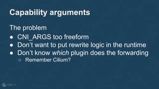 Capability arguments
The problem
● CNI_ARGS too freeform
● Don’t want to put rewrite logic in the runtime
● Don’t know which plugin does the forwarding
○ Remember Cilium?
 