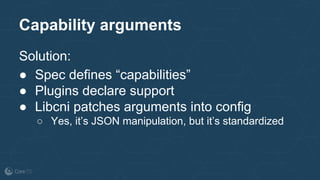 Capability arguments
Solution:
● Spec defines “capabilities”
● Plugins declare support
● Libcni patches arguments into config
○ Yes, it’s JSON manipulation, but it’s standardized
 