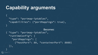 Capability arguments
{
"type": "portmap-iptables",
"capabilities": {"portMappings": true},
}
Becomes:
{ "type": "portmap-iptables",
"runtimeConfig": {
"portMappings": [
{"hostPort": 80, "containerPort": 8080}
]},
}
 