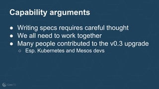 Capability arguments
● Writing specs requires careful thought
● We all need to work together
● Many people contributed to the v0.3 upgrade
○ Esp. Kubernetes and Mesos devs
 