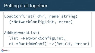 Putting it all together
LoadConfList( dir, name string)
(*NetworkConfigList, error)
AddNetworkList(
list *NetworkConfigList,
rt *RuntimeConf) ->(Result, error)
 