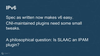 IPv6
Spec as written now makes v6 easy.
CNI-maintained plugins need some small
tweaks.
A philosophical question: Is SLAAC an IPAM
plugin?
 