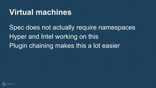Virtual machines
Spec does not actually require namespaces
Hyper and Intel working on this
Plugin chaining makes this a lot easier
 