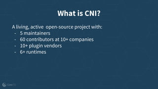 What is CNI?
A living, active open-source project with:
- 5 maintainers
- 60 contributors at 10+ companies
- 10+ plugin vendors
- 6+ runtimes
 