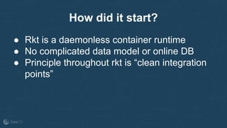 How did it start?
● Rkt is a daemonless container runtime
● No complicated data model or online DB
● Principle throughout rkt is “clean integration
points”
 
