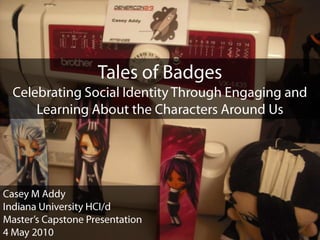 Tales of Badges Celebrating Social Identity Through Engaging and Learning About the Characters Around Us Casey M Addy Indiana University HCI/d Master’s Capstone Presentation 4 May 2010 
