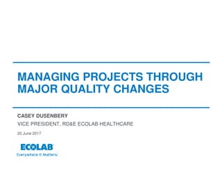 MANAGING PROJECTS THROUGH
MAJOR QUALITY CHANGES
CASEY DUSENBERY
20 June 2017
VICE PRESIDENT, RD&E ECOLAB HEALTHCARE
 